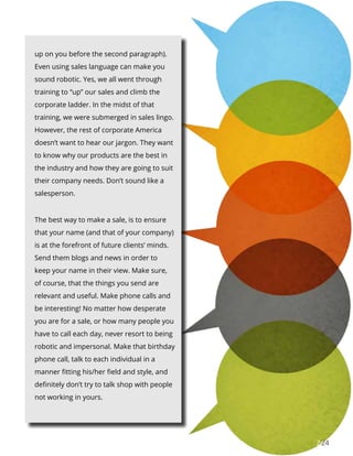 2424
up on you before the second paragraph).
Even using sales language can make you
sound robotic. Yes, we all went through
training to “up” our sales and climb the
corporate ladder. In the midst of that
training, we were submerged in sales lingo.
However, the rest of corporate America
doesn’t want to hear our jargon. They want
to know why our products are the best in
the industry and how they are going to suit
their company needs. Don’t sound like a
salesperson.
The best way to make a sale, is to ensure
that your name (and that of your company)
is at the forefront of future clients’ minds.
Send them blogs and news in order to
keep your name in their view. Make sure,
of course, that the things you send are
relevant and useful. Make phone calls and
be interesting! No matter how desperate
you are for a sale, or how many people you
have to call each day, never resort to being
robotic and impersonal. Make that birthday
phone call, talk to each individual in a
manner fitting his/her field and style, and
definitely don’t try to talk shop with people
not working in yours.
 