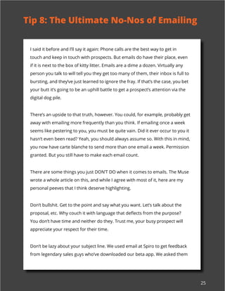 25
I said it before and I’ll say it again: Phone calls are the best way to get in
touch and keep in touch with prospects. But emails do have their place, even
if it is next to the box of kitty litter. Emails are a dime a dozen. Virtually any
person you talk to will tell you they get too many of them, their inbox is full to
bursting, and they’ve just learned to ignore the fray. If that’s the case, you bet
your butt it’s going to be an uphill battle to get a prospect’s attention via the
digital dog pile.
There’s an upside to that truth, however. You could, for example, probably get
away with emailing more frequently than you think. If emailing once a week
seems like pestering to you, you must be quite vain. Did it ever occur to you it
hasn’t even been read? Yeah, you should always assume so. With this in mind,
you now have carte blanche to send more than one email a week. Permission
granted. But you still have to make each email count.
There are some things you just DON’T DO when it comes to emails. The Muse
wrote a whole article on this, and while I agree with most of it, here are my
personal peeves that I think deserve highlighting.
Don’t bullshit. Get to the point and say what you want. Let’s talk about the
proposal, etc. Why couch it with language that deflects from the purpose?
You don’t have time and neither do they. Trust me, your busy prospect will
appreciate your respect for their time.
Don’t be lazy about your subject line. We used email at Spiro to get feedback
from legendary sales guys who’ve downloaded our beta app. We asked them
Tip 8: The Ultimate No-Nos of Emailing
 