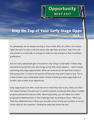 27
As salespeople, we are always wanting to close a deal. After all, coffee is for closers,
right? We want to make a call and close a sale right then and there. Even if the call
only results in a small sale, it’s enough to make our day and give us that immediate
gratification.
But too many salespeople get so focused on only trying to close deals. Instead, they
should be focusing their time and energy across their whole pipeline — which means
cultivating early stage opportunities. When we come across the deal that is early in
the buying cycle, it is easy to shrug them off because they aren’t ready to buy. This is
a fatal mistake many salespeople make. Instead of looking at early stage deals as a
burden, look at them as an opportunity.
Early stage buyers are often much less set on what they want to buy. Many are still in
the research phase. This puts you in a perfect position to educate them about multiple
products and services that you offer. More importantly, you can follow the model
proposed by Matthew Dixon in The Challenger Sale. According to Dixon, “When you
have that additional time, it allows you to build a vision of how your product or service
drives value for the customer.” Finding the value also drives the sale.
Tip 9
Stay On Top of Your Early Stage Opps
 