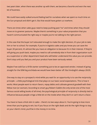 30
two years later, when there was another op with them, we became a favorite and won the next
bit of business.
We could have easily sulked around feeling bad for ourselves when we spent so much time on
the Sun proposal and didn’t get it. But that would have gotten us nowhere.
There are times when sales guys need to keep pushing past “no” and times when they should
move on to greener pastures. Maybe there’s something in your value proposition that you
haven’t communicated the right way or maybe you’re not talking to the right person.
In the case that the buyer isn’t educated enough to make the right decision, it’s your job to take
him or her to school. For example, if you’re in logistics sales and you know you can save the
buyer 20 percent, it’s almost like you have an obligation to because it’s in their interest. If they’re
still giving you push back, maybe you need to call somebody else in from their organization such
as a supervisor or other department head who will better understand the value you can provide.
Don’t stop until you feel you and your product have been seriously vetted.
Maybe if we sold Sun a $10k starter something just to be an approved vendor, instead of going
straight for the $3M big enchilada we would have been better off. But hindsight’s always 20/20.
One way to stay on a prospect’s mind while you wait for an opportunity is to use the reciprocity
principle – a little psychological trick that plays on our basic social expectations. This is how it
works: Most people want to return favors, repay debts and cultivate general goodwill with their
fellow man (or woman). According to smart guy Robert Cialdini (he only wrote one of the most
famous social selling books of all time), the psychological principle of reciprocity is directly tied to
influence because people cringe a little bit on the inside when they don’t or can’t return a favor.
You have to have a thick skin in sales – there’s no two ways about it. You’re going to lose more
times than you’re going to win, but if you focus on the right deals and do the right things to stay
on your client’s mind, you’ll be in the money in no time.
 