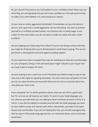 3232
Do you slouch? The posture you hold speaks to your confidence level. When you are
slouching, you are signaling that you don’t have confidence in the sale you’re trying
to make. If you don’t believe in it, why should your clients?
Do you have an overly aggressive handshake? A handshake can say a lot about a
person, and a grip that is overly aggressive can be off-putting. You want to present
yourself as a confident problem solver, not someone who is overly eager to win
a deal. On the same token, you do not want to shake too weak and seem under
confident.
Are you angling your body away from others? If you’re not facing someone directly,
you might be showing them you’re disinterested in what they’re saying. This can be
perceived as disrespectful and work against building rapport.
Do you stand too close to people? Not only can standing too close be uncomfortable
for your prospects, being in their personal space might indicate to your buyer that
you have a lack of respect for them.
Are you looking at your watch too much? No doubt you need to keep an eye on the
time, but it still might be signaling disrespect. You don’t want your prospects to think
you do not value the time you have with them and are more concerned about the
next place you have to be.
If you answered “no” to all the questions above, then you are off to a good start,
but I’m sure we can all improve our habits. To work on your body language, you
can observe yourself when you are talking to others and even practice in front of a
mirror. It can also be helpful to visualize yourself with the body language you want
to have, before you go and interact with others. Remember, you want to be open,
honest and comfortable. If you are not feeling like that, you should investigate why.
Also be aware of key body language barriers, as mentioned above, and consciously
avoid them.
 