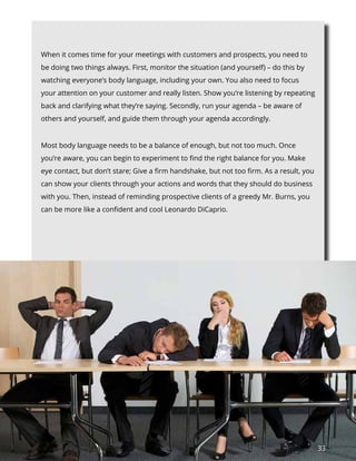33
When it comes time for your meetings with customers and prospects, you need to
be doing two things always. First, monitor the situation (and yourself) – do this by
watching everyone’s body language, including your own. You also need to focus
your attention on your customer and really listen. Show you’re listening by repeating
back and clarifying what they’re saying. Secondly, run your agenda – be aware of
others and yourself, and guide them through your agenda accordingly.
Most body language needs to be a balance of enough, but not too much. Once
you’re aware, you can begin to experiment to find the right balance for you. Make
eye contact, but don’t stare; Give a firm handshake, but not too firm. As a result, you
can show your clients through your actions and words that they should do business
with you. Then, instead of reminding prospective clients of a greedy Mr. Burns, you
can be more like a confident and cool Leonardo DiCaprio.
 