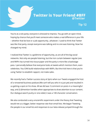 3434
You’re at a sick party; everyone is dressed to impress. You go with an open mind,
hoping by chance that you’ll meet someone who makes a real difference in your life
– whether that be love or a job opportunity…whatever. I used to think that Twitter
was like that party, except everyone was talking and no one was listening. Now I’ve
changed my mind.
I realized that Twitter is a goldmine of opportunity, as are all of the big social
networks. Not only are people listening, but the iron curtain between regular Joes
and MVPs has turned into tissue paper and the party is more like a backstage
pass. I personally believe that everyone looks at tweets which mention them, even
celebrities. You CAN build relationships with MVPs. But the trick here is that you’re
using Twitter to establish rapport, not make sales.
We recently had a Twitter success story at Spiro when our Tweets engaged the host
of a renowned business podcast (We can’t tell you who it is just yet) and resulted in
us getting a spot on his show. All we did was 1) comment on posts in a meaningful
way, and 2) @mention handles when appropriate to draw attention to our content.
Our dialogue wasn’t pushy or one-sided; it was a 140 character conversation.
We also conducted a very unscientific experiment under the theory that Tweeting
would net us a bigger, better response rate than email lists. We began Tweeting
the people in our email list and responses to our beta release jumped through the
Tip 12
@Twitter
Twitter is Your Friend #BFF
 