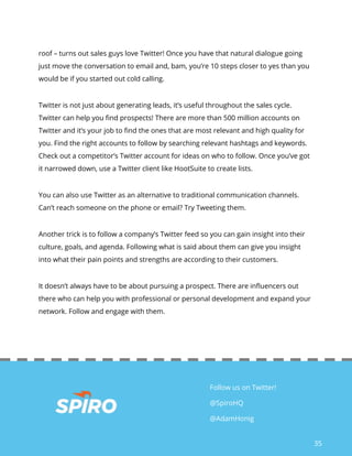 35
Follow us on Twitter!
@SpiroHQ
@AdamHonig
roof – turns out sales guys love Twitter! Once you have that natural dialogue going
just move the conversation to email and, bam, you’re 10 steps closer to yes than you
would be if you started out cold calling.
Twitter is not just about generating leads, it’s useful throughout the sales cycle.
Twitter can help you find prospects! There are more than 500 million accounts on
Twitter and it’s your job to find the ones that are most relevant and high quality for
you. Find the right accounts to follow by searching relevant hashtags and keywords.
Check out a competitor’s Twitter account for ideas on who to follow. Once you’ve got
it narrowed down, use a Twitter client like HootSuite to create lists.
You can also use Twitter as an alternative to traditional communication channels.
Can’t reach someone on the phone or email? Try Tweeting them.
Another trick is to follow a company’s Twitter feed so you can gain insight into their
culture, goals, and agenda. Following what is said about them can give you insight
into what their pain points and strengths are according to their customers.
It doesn’t always have to be about pursuing a prospect. There are influencers out
there who can help you with professional or personal development and expand your
network. Follow and engage with them.
 
