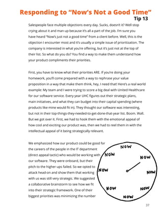 37
Salespeople face multiple objections every day. Sucks, doesn’t it? Well stop
crying about it and man up because it’s all a part of the job. I’m sure you
have heard “Now’s just not a good time” from a client before. Well, this is the
objection I encounter most and it’s usually a simple issue of prioritization. The
company is interested in what you’re offering, but it’s just not at the top of
their list. So what do you do? You find a way to make them understand how
your product compliments their priorities.
First, you have to know what their priorities ARE. If you’re doing your
homework, you’ll come prepared with a way to rephrase your value
proposition in a way that make them think, hey, I need that! Here’s a real world
example: My team and I were trying to score a big deal with United Healthcare
for our software service. Every year UHC figures out their strategic plans,
main initiatives, and what they can budget into their capital spending (where
products like mine would fit in). They thought our software was interesting,
but not in their top-things-they-needed-to-get-done-that-year list. Boom. Wall.
But we got over it. First, we had to hook them with the emotional appeal of
how cool and exciting our product was, then we had to reel them in with the
intellectual appeal of it being strategically relevant.
We emphasized how our product could be good for
the careers of the people in the IT department
(direct appeal tactic) who would be working with
our software. They were onboard, but their
pitch to the higher ups failed. So we opted to
attack head-on and show them that working
with us was still very strategic. We suggested
a collaborative brainstorm to see how we fit
into their strategic framework. One of their
biggest priorities was minimizing the number
Tip 13
Responding to “Now’s Not a Good Time”
 