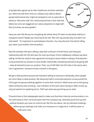 38
of people who signed up for their healthcare and then switched
out. When we told them that our software was able to detect
people beforehand who might be tempted to not re-subscribe in
advance, they were sold. Our initial proposal was a tech sale that
failed, but once we rejiggered our value proposition to align with
their priorities, we were golden!
Have you ever felt like you’re not getting the whole story? Or been turned down without a
real good reason? Maybe you have heard the old, “We can’t say exactly why, but we’re not
interested”. It’s important to read between the lines. You may discover that what’s killing
your deal is just bullshit internal politics.
Real life example: We were selling a deal with a division of Kraft foods and had great
relationship with the CIO who was the main purchaser of the middleware software we were
selling. He felt the need to have agreement among his teams before making a final decision
so we presented our product to each leader individually. Everything seemed to be going well
– they all seemed to love our product. Then, out of left field, the CIO told us the teams were
not in agreement. Someone threw a wrench in the gears.
We got a false positive because we had been talking to everyone individually, when people
are more likely to skew positive. We obviously hadn’t convinced everyone so we pushed the
CIO to get one group meeting together to voice their concerns. What came out on that group
video conference was shocking – two members of the team were having an affair, broke up,
and just weren’t on speaking terms. THAT was what was gumming up our deal.
The point here is that salespeople need to make sure that their internal communication is on
the same level as their communication with the company rep, otherwise you’ll end up with
political situation you have no control over like the one above. Set up individual meetings
before group meetings and make sure everyone is in alignment. It will be easier to
make your case.
 