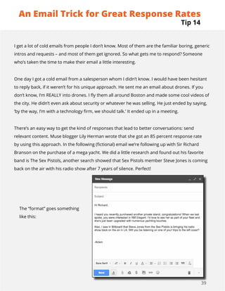 39
I get a lot of cold emails from people I don’t know. Most of them are the familiar boring, generic
intros and requests – and most of them get ignored. So what gets me to respond? Someone
who’s taken the time to make their email a little interesting.
One day I got a cold email from a salesperson whom I didn’t know. I would have been hesitant
to reply back, if it weren’t for his unique approach. He sent me an email about drones. If you
don’t know, I’m REALLY into drones. I fly them all around Boston and made some cool videos of
the city. He didn’t even ask about security or whatever he was selling. He just ended by saying,
‘by the way, I’m with a technology firm, we should talk.’ It ended up in a meeting.
There’s an easy way to get the kind of responses that lead to better conversations: send
relevant content. Muse blogger Lily Herman wrote that she got an 85 percent response rate
by using this approach. In the following (fictional) email we’re following up with Sir Richard
Branson on the purchase of a mega yacht. We did a little research and found out his favorite
band is The Sex Pistols, another search showed that Sex Pistols member Steve Jones is coming
back on the air with his radio show after 7 years of silence. Perfect!
The “format” goes something
like this:
Tip 14
An Email Trick for Great Response Rates
 