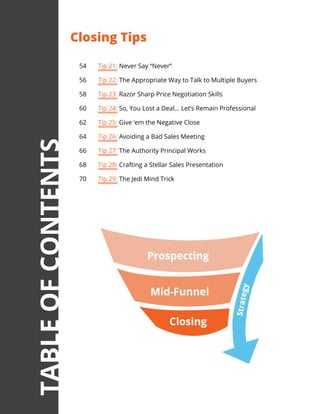 54	 Tip 21: Never Say “Never”
56	 Tip 22: The Appropriate Way to Talk to Multiple Buyers
58	 Tip 23: Razor Sharp Price Negotiation Skills
60	 Tip 24: So, You Lost a Deal... Let’s Remain Professional
62	 Tip 25: Give ‘em the Negative Close
64	 Tip 26: Avoiding a Bad Sales Meeting
66	 Tip 27: The Authority Principal Works
68	 Tip 28: Crafting a Stellar Sales Presentation
70	 Tip 29: The Jedi Mind Trick
Closing Tips
TABLEOFCONTENTS
 