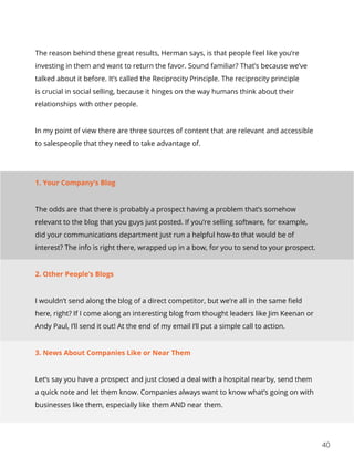 40
The reason behind these great results, Herman says, is that people feel like you’re
investing in them and want to return the favor. Sound familiar? That’s because we’ve
talked about it before. It’s called the Reciprocity Principle. The reciprocity principle
is crucial in social selling, because it hinges on the way humans think about their
relationships with other people.
In my point of view there are three sources of content that are relevant and accessible
to salespeople that they need to take advantage of.
1. Your Company’s Blog
The odds are that there is probably a prospect having a problem that’s somehow
relevant to the blog that you guys just posted. If you’re selling software, for example,
did your communications department just run a helpful how-to that would be of
interest? The info is right there, wrapped up in a bow, for you to send to your prospect.
2. Other People’s Blogs
I wouldn’t send along the blog of a direct competitor, but we’re all in the same field
here, right? If I come along an interesting blog from thought leaders like Jim Keenan or
Andy Paul, I’ll send it out! At the end of my email I’ll put a simple call to action.
3. News About Companies Like or Near Them
Let’s say you have a prospect and just closed a deal with a hospital nearby, send them
a quick note and let them know. Companies always want to know what’s going on with
businesses like them, especially like them AND near them.
 