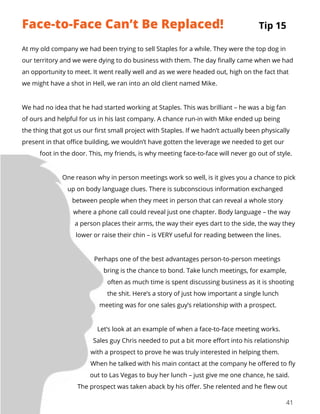 41
At my old company we had been trying to sell Staples for a while. They were the top dog in
our territory and we were dying to do business with them. The day finally came when we had
an opportunity to meet. It went really well and as we were headed out, high on the fact that
we might have a shot in Hell, we ran into an old client named Mike.
We had no idea that he had started working at Staples. This was brilliant – he was a big fan
of ours and helpful for us in his last company. A chance run-in with Mike ended up being
the thing that got us our first small project with Staples. If we hadn’t actually been physically
present in that office building, we wouldn’t have gotten the leverage we needed to get our
foot in the door. This, my friends, is why meeting face-to-face will never go out of style.
One reason why in person meetings work so well, is it gives you a chance to pick
up on body language clues. There is subconscious information exchanged
between people when they meet in person that can reveal a whole story
where a phone call could reveal just one chapter. Body language – the way
a person places their arms, the way their eyes dart to the side, the way they
lower or raise their chin – is VERY useful for reading between the lines.
Perhaps one of the best advantages person-to-person meetings
bring is the chance to bond. Take lunch meetings, for example,
often as much time is spent discussing business as it is shooting
the shit. Here’s a story of just how important a single lunch
meeting was for one sales guy’s relationship with a prospect.
Let’s look at an example of when a face-to-face meeting works.
Sales guy Chris needed to put a bit more effort into his relationship
with a prospect to prove he was truly interested in helping them.
When he talked with his main contact at the company he offered to fly
out to Las Vegas to buy her lunch – just give me one chance, he said.
The prospect was taken aback by his offer. She relented and he flew out
Tip 15Face-to-Face Can’t Be Replaced!
 