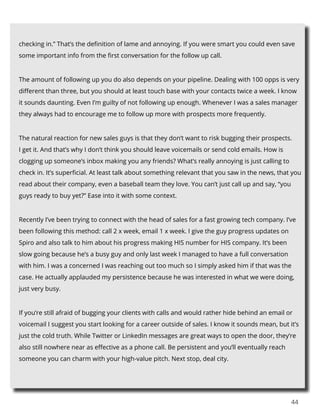44
checking in.” That’s the definition of lame and annoying. If you were smart you could even save
some important info from the first conversation for the follow up call.
The amount of following up you do also depends on your pipeline. Dealing with 100 opps is very
different than three, but you should at least touch base with your contacts twice a week. I know
it sounds daunting. Even I’m guilty of not following up enough. Whenever I was a sales manager
they always had to encourage me to follow up more with prospects more frequently.
The natural reaction for new sales guys is that they don’t want to risk bugging their prospects.
I get it. And that’s why I don’t think you should leave voicemails or send cold emails. How is
clogging up someone’s inbox making you any friends? What’s really annoying is just calling to
check in. It’s superficial. At least talk about something relevant that you saw in the news, that you
read about their company, even a baseball team they love. You can’t just call up and say, “you
guys ready to buy yet?” Ease into it with some context.
Recently I’ve been trying to connect with the head of sales for a fast growing tech company. I’ve
been following this method: call 2 x week, email 1 x week. I give the guy progress updates on
Spiro and also talk to him about his progress making HIS number for HIS company. It’s been
slow going because he’s a busy guy and only last week I managed to have a full conversation
with him. I was a concerned I was reaching out too much so I simply asked him if that was the
case. He actually applauded my persistence because he was interested in what we were doing,
just very busy.
If you’re still afraid of bugging your clients with calls and would rather hide behind an email or
voicemail I suggest you start looking for a career outside of sales. I know it sounds mean, but it’s
just the cold truth. While Twitter or LinkedIn messages are great ways to open the door, they’re
also still nowhere near as effective as a phone call. Be persistent and you’ll eventually reach
someone you can charm with your high-value pitch. Next stop, deal city.
 