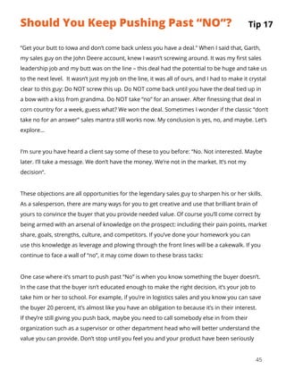 45
“Get your butt to Iowa and don’t come back unless you have a deal.” When I said that, Garth,
my sales guy on the John Deere account, knew I wasn’t screwing around. It was my first sales
leadership job and my butt was on the line – this deal had the potential to be huge and take us
to the next level. It wasn’t just my job on the line, it was all of ours, and I had to make it crystal
clear to this guy: Do NOT screw this up. Do NOT come back until you have the deal tied up in
a bow with a kiss from grandma. Do NOT take “no” for an answer. After finessing that deal in
corn country for a week, guess what? We won the deal. Sometimes I wonder if the classic “don’t
take no for an answer” sales mantra still works now. My conclusion is yes, no, and maybe. Let’s
explore…
I’m sure you have heard a client say some of these to you before: “No. Not interested. Maybe
later. I’ll take a message. We don’t have the money. We’re not in the market. It’s not my
decision“.
These objections are all opportunities for the legendary sales guy to sharpen his or her skills.
As a salesperson, there are many ways for you to get creative and use that brilliant brain of
yours to convince the buyer that you provide needed value. Of course you’ll come correct by
being armed with an arsenal of knowledge on the prospect: including their pain points, market
share, goals, strengths, culture, and competitors. If you’ve done your homework you can
use this knowledge as leverage and plowing through the front lines will be a cakewalk. If you
continue to face a wall of “no”, it may come down to these brass tacks:
One case where it’s smart to push past “No” is when you know something the buyer doesn’t.
In the case that the buyer isn’t educated enough to make the right decision, it’s your job to
take him or her to school. For example, if you’re in logistics sales and you know you can save
the buyer 20 percent, it’s almost like you have an obligation to because it’s in their interest.
If they’re still giving you push back, maybe you need to call somebody else in from their
organization such as a supervisor or other department head who will better understand the
value you can provide. Don’t stop until you feel you and your product have been seriously
Tip 17Should You Keep Pushing Past “NO”?
 