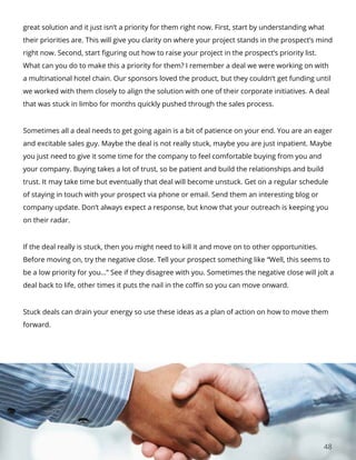 48
great solution and it just isn’t a priority for them right now. First, start by understanding what
their priorities are. This will give you clarity on where your project stands in the prospect’s mind
right now. Second, start figuring out how to raise your project in the prospect’s priority list.
What can you do to make this a priority for them? I remember a deal we were working on with
a multinational hotel chain. Our sponsors loved the product, but they couldn’t get funding until
we worked with them closely to align the solution with one of their corporate initiatives. A deal
that was stuck in limbo for months quickly pushed through the sales process.
Sometimes all a deal needs to get going again is a bit of patience on your end. You are an eager
and excitable sales guy. Maybe the deal is not really stuck, maybe you are just inpatient. Maybe
you just need to give it some time for the company to feel comfortable buying from you and
your company. Buying takes a lot of trust, so be patient and build the relationships and build
trust. It may take time but eventually that deal will become unstuck. Get on a regular schedule
of staying in touch with your prospect via phone or email. Send them an interesting blog or
company update. Don’t always expect a response, but know that your outreach is keeping you
on their radar.
If the deal really is stuck, then you might need to kill it and move on to other opportunities.
Before moving on, try the negative close. Tell your prospect something like “Well, this seems to
be a low priority for you…” See if they disagree with you. Sometimes the negative close will jolt a
deal back to life, other times it puts the nail in the coffin so you can move onward.
Stuck deals can drain your energy so use these ideas as a plan of action on how to move them
forward.
 