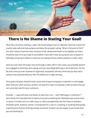 49
Much like a business meeting, a sales call should always have an objective. Don’t be sucked into
routine sales calls that lack purpose and leave the prospect asking, “What is the point of this?”
You don’t need to have the exact minutiae of the call planned down to the syllable, but there
should be clear aims you hope to accomplish. If you don’t have any purpose, your prospect is
definitely not going to believe in what you are saying and you will be viewed as a sales robot.
Have you ever been the buyer and sat through a sales call? In most cases, you probably weren’t
very engaged in what they were saying, and you most likely didn’t pay a lot of attention. On the
flip side, have you ever received an organized, purposeful call that convinced you they had a
solution that could benefit your life? The difference is night and day.
Your goals and plans should involve some kind of way to bring your customers in and engage
them with your pitch and your product. An easy first step is to develop a clear purpose that you
can succinctly state for your customers.
Aristotle — a guy who was a lot better at sales than I am — said “Well begun is half done.” I
don’t know if he intended that to rhyme (it sounds something like “Καλά ξεκίνησε γίνεται κατά
το ήμισυ” in Greek, but I’m a little rusty, so I don’t actually know how the rhyme translates.)
Aristotle’s point, however, stands. A strong base for a sale or a meeting, or anything else greatly
improves your chances of being entirely successful. It paints out the target, so you know what
you are shooting for.
There is No Shame in Stating Your Goal!
Tip 19
 