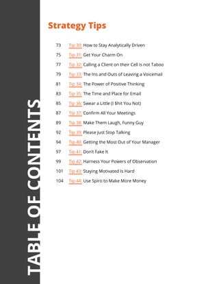 73	 Tip 30: How to Stay Analytically Driven
75	 Tip 31: Get Your Charm On
77	 Tip 32: Calling a Client on their Cell is not Taboo
79	 Tip 33: The Ins and Outs of Leaving a Voicemail
81	 Tip 34: The Power of Positive Thinking
83	 Tip 35: The Time and Place for Email
85	 Tip 36: Swear a Little (I $hit You Not)
87	 Tip 37: Confirm All Your Meetings
89	 Tip 38: Make Them Laugh, Funny Guy
92	 Tip 39: Please Just Stop Talking
94	 Tip 40: Getting the Most Out of Your Manager
97	 Tip 41: Don’t Fake It
99	 Tip 42: Harness Your Powers of Observation
101	 Tip 43: Staying Motivated Is Hard
104	 Tip 44: Use Spiro to Make More Money
Strategy Tips
TABLEOFCONTENTS
 