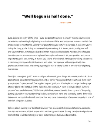 “Well begun is half done.”
- ARISTOTLE
50
Sure, people get lucky all the time – but a big part of business is actually making your success
repeatable, and waiting for lightning to strike is one of the less impressive business models I’ve
encountered in my lifetime. Stating your goals forces you to have a purpose. It asks why you’re
doing the thing you’re doing, in the way that you’re doing it. It forces you to justify yourself
and your methods. It helps you avoid common mistakes in sales calls. Additionally, it focuses
the attention on your customers. It gives them a piece of context for your product and, more
importantly, your sale. Finally, it makes you sound professional. Although increasing casualness
is becoming more prevalent in business and sales, more people will react positively to a
professional demeanor, and having a good goal that is clearly stated is an easy way of getting
that across.
Don’t just make your goal “I want to tell you all sorts of great things about new product X.” Your
goals should be customer-focused. Remember earlier how we said that you should think from
your prospect’s perspective? That applies to your goals, too. It’s simple to change the language
of your goal a little to focus on the customer. For example, “I want to tell you about our new
product” can easily become, “I’d like to explain how you can benefit from x, y and z.” Empathy,
putting yourself in your customer’s position, is important here, and can really be the difference
between a successful sales call, and one that was close but no cigar. Customer empathy is one of
the keys to Apple’s success.
Sales is about putting your best foot forward. This means confidence and charisma, certainly,
but also necessitates a lot of preparation and background work. Strong, clearly-stated goals are
the first step towards making your sales calls more productive and profitable.
 