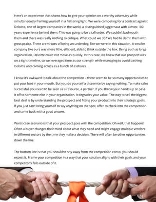 52
Here’s an experience that shows how to give your opinion on a worthy adversary while
simultaneously framing yourself in a flattering light. We were competing for a contract against
Deloitte, one of largest companies in the world, a distinguished juggernaut with almost 100
years experience behind them. This was going to be a tall order. We couldn’t badmouth
them and there was really nothing to critique. What could we do? We had to damn them with
great praise. There are virtues of being an underdog, like we were in this situation. A smaller
company like ours was more lithe, efficient, able to think outside the box. Being such as large
organization, Deloitte could not move as quickly. In this case, we knew that our prospect was
on a tight timeline, so we leveraged time as our strength while managing to avoid bashing
Deloitte and coming across as a bunch of assholes.
I know it’s awkward to talk about the competition – there seem to be so many opportunities to
put your foot in your mouth. But you do yourself a disservice by saying nothing. To make sales
successful, you need to be seen as a resource, a partner. If you throw your hands up or pass
it off to someone else in your organization, it degrades your value. The way to sell the biggest
best deal is by understanding the prospect and fitting your product into their strategic goals.
If you just can’t bring yourself to say anything on the spot, offer to check into the competition
and come back with a good answer.
Worst case scenario is that your prospect goes with the competition. Oh well, that happens!
Often a buyer changes their mind about what they need and might engage multiple vendors
in different sectors by the time they make a decision. There will often be other opportunities
down the line.
The bottom line is that you shouldn’t shy away from the competition convo, you should
expect it. Frame your competition in a way that your solution aligns with their goals and your
competitor’s falls outside of it.
 