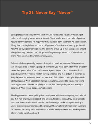 5454
Sales professionals should never say never. I’ll repeat that: Never say never. I got
called out for saying “never leave voicemails” by a reader who’s had a lot of positive
results from voicemails. I’m happy for him, but I still don’t like them. As a concession,
I’ll say that nothing fails or succeeds 100 percent of the time and sales guys should
ALWAYS be trying something new. The point he brings up is that salespeople should
always be trying new (and old) things and if anyone says “never do x,” don’t listen to
them. Point taken and I whole-heartedly agree.
Salespeople have generally stopped doing direct mail, for example. When was the
last time you tried to reach a prospect by mail? If you were born after 1983, probably
never. But, guess what, it’s so old, it’s new again. Prospects and customers don’t
expect it when they receive written correspondence or a nice old gift in the mail by
Pony Express, it’s a novelty. Here’s an example of old school done right: My friends
at Play Bigger, a West Coast tech startup consultancy, wanted to have a marketing
campaign that would take people by surprise, but the digital space was already so
saturated. What would get people’s attention?
Play Bigger created a compelling direct mail piece with insane targeting and tailored
to a T. It was original, unexpected, and sincere. Needless to say, they got a fantastic
response. Direct mail can still be effective if done right. Make sure you’re using it
under the right circumstance and be creative! There’s plenty of inspiration out there
on the web, including ideas like balloon in a box, trendy stickers, and working record
players made out of cardboard.
Tip 21: Never Say “Never”
 
