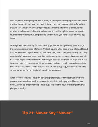 55
I’m a big fan of thank you gestures as a way to recap your value proposition and make
a lasting impression on your prospect. It shows class and an appreciation for values
that are rare these days. I’ve sent gift baskets to clients a number of times, as well
as other small unexpected treats, such artisan scones I bought from our prospect’s
favorite bakery in Dublin. A simple hand-written thank you note can also have a big
impact.
Texting is still new territory for most sales guys, but for the upcoming generation, it’s
the communication mode of choice. We took a poll a while back on our blog and found
that 20 percent of respondents said “Yes” they text, and 37 percent said they text “very
occasionally.” Many are concerned that texting comes across as overly-casual and will
be viewed negatively by prospects. It still might be risky, but there are ways that it can
be a good tool to communicate things between the lines: it could be used to escalate
the sense of urgency or confront a prospect who’s been giving you the cold shoulder;
or even when you’re running late (or early) for a meeting.
When it comes to sales, I have my personal preferences and things that have been
proven to work and not work in my experience – but a sales guy should never say
never. Always be experimenting, shake it up, and find the new (or old) angle that will
give you the edge.
Tip 21: Never Say “Never”
 