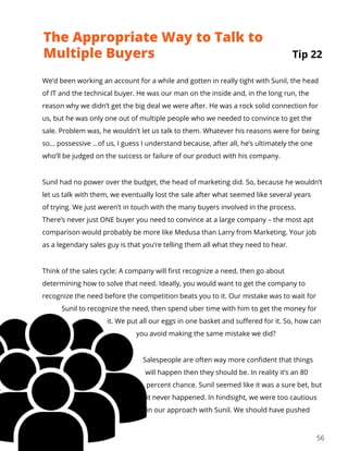 56
We’d been working an account for a while and gotten in really tight with Sunil, the head
of IT and the technical buyer. He was our man on the inside and, in the long run, the
reason why we didn’t get the big deal we were after. He was a rock solid connection for
us, but he was only one out of multiple people who we needed to convince to get the
sale. Problem was, he wouldn’t let us talk to them. Whatever his reasons were for being
so… possessive …of us, I guess I understand because, after all, he’s ultimately the one
who’ll be judged on the success or failure of our product with his company.
Sunil had no power over the budget, the head of marketing did. So, because he wouldn’t
let us talk with them, we eventually lost the sale after what seemed like several years
of trying. We just weren’t in touch with the many buyers involved in the process.
There’s never just ONE buyer you need to convince at a large company – the most apt
comparison would probably be more like Medusa than Larry from Marketing. Your job
as a legendary sales guy is that you’re telling them all what they need to hear.
Think of the sales cycle: A company will first recognize a need, then go about
determining how to solve that need. Ideally, you would want to get the company to
recognize the need before the competition beats you to it. Our mistake was to wait for
Sunil to recognize the need, then spend uber time with him to get the money for
it. We put all our eggs in one basket and suffered for it. So, how can
you avoid making the same mistake we did?
Salespeople are often way more confident that things
will happen then they should be. In reality it’s an 80
percent chance. Sunil seemed like it was a sure bet, but
it never happened. In hindsight, we were too cautious
in our approach with Sunil. We should have pushed
The Appropriate Way to Talk to
Multiple Buyers Tip 22
 