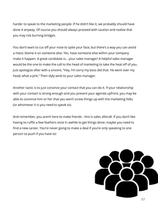 57
harder to speak to the marketing people. If he didn’t like it, we probably should have
done it anyway. Of course you should always proceed with caution and realize that
you may risk burning bridges.
You don’t want to cut off your nose to spite your face, but there’s a way you can avoid
a mess: blame it on someone else. Yes, have someone else within your company
make it happen. A great candidate is… your sales manager! A helpful sales manager
would be the one to make the call to the head of marketing to take the heat off of you.
Just apologize after with a sincere, “Hey, I’m sorry my boss did that. He went over my
head, what a jerk.” Then slyly wink to your sales manager.
Another tactic is to just convince your contact that you can do it. If your relationship
with your contact is strong enough and you present your agenda upfront, you may be
able to convince him or her that you won’t screw things up with the marketing folks
(or whomever it is you need to speak to).
And remember, you aren’t here to make friends - this is sales afterall. If you don’t like
having to ruffle a few feathers once in awhile to get things done, maybe you need to
find a new career. You’re never going to make a deal if you’re only speaking to one
person so push if you have to!
 