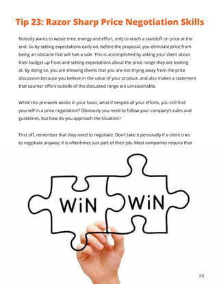 58
Nobody wants to waste time, energy and effort, only to reach a standoff on price at the
end. So by setting expectations early on, before the proposal, you eliminate price from
being an obstacle that will halt a sale. This is accomplished by asking your client about
their budget up front and setting expectations about the price range they are looking
at. By doing so, you are showing clients that you are not shying away from the price
discussion because you believe in the value of your product, and also makes a statement
that counter offers outside of the discussed range are unreasonable.
While this pre-work works in your favor, what if despite all your efforts, you still find
yourself in a price negotiation? Obviously you need to follow your company’s rules and
guidelines, but how do you approach the situation?
First off, remember that they need to negotiate. Don’t take it personally if a client tries
to negotiate anyway; it is oftentimes just part of their job. Most companies require that
Tip 23: Razor Sharp Price Negotiation Skills
 