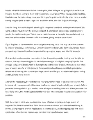 59
buyers have the conversation about a lower price, even if they’re not going to force the issue.
Imagine their boss saying to them “did you ask for a lower price?” They have goals to meet too.
Rarely is price the determining issue, and if it is, you’ve got trouble! On the other hand, a product
having a higher price is often a sign that it is worth more. Use that to your advantage.
Another thing that works to your advantage is the power of silence. When you know what you
want, and you have shown the client, don’t push it. Silence can be used as a strategy where
you let the deal come to you. This of course has to be used at the right time, and when it is, a
customer will often feel the need to fill that silence, giving you the upper hand.
If you do give a price concession, you must get something back. This may be an introduction
to another prospect, a testimonial, a LinkedIn recommendation, etc. Don’t be surprised if your
prospect says it’s conditional on the product being as good as you said it is. Fair enough!
One word of caution on price concession, is that discounting may be hurting you. It might be
obvious, but any discounting you do basically comes right out of your company’s profit. The
average company in the S&P 500 is making $0.15 on the dollar of sales. Think about that when
your prospect asks for a 10% discount! These additional profits are most likely going to be
reinvested in making your company stronger, which enables you to have more support selling
and thus make more money.
After all the negotiating, be ready to hold your ground! You need to be prepared to walk. And
by prepared, I mean mentally. Otherwise you’ll never have the balls to hold your ground. Before
you enter the negotiation, you need to know what you are willing to do and where you draw the
line. Many times, this will bring the client to your side when they see you are serious about your
position.
With these tips in mind, you can become a more effective negotiator. A huge aspect of
negotiations and the outcome of them depends on the mindset you have when entering in.
By first taking steps to prevent negotiations in the first place, and being prepared with these
guiding tips when they do happen, you can steer more deals in your favor.
 