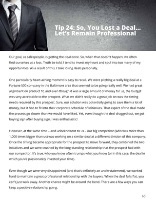 60
Our goal, as salespeople, is getting the deal done. So, when that doesn’t happen, we often
find ourselves at a loss. Truth be told, I tend to invest my heart and soul into too many of my
opportunities. As a result of this, I take losing deals personally.
One particularly heart-aching moment is easy to recall. We were pitching a really big deal at a
Fortune 500 company in the Baltimore area that seemed to be going really well. We had great
alignment on product fit, and even though it was a large amount of money for us, the budget
was very acceptable to the prospect. What we didn’t really do a great job on was the timing
needs required by this prospect. Sure, our solution was potentially going to save them a lot of
money, but it had to fit into their corporate schedule of initiatives. That aspect of the deal made
the process go slower than we would have liked. Yet, even though the deal dragged out, we got
buying sign after buying sign. I was enthusiastic!
However, at the same time – and unbeknownst to us – our big competitor (who was more than
1,000 times bigger than us) was working on a similar deal at a different division of this company.
Once the timing became appropriate for the prospect to move forward, they combined the two
initiatives and we were crushed by the long-standing relationship that the prospect had with
our competitor. It’s true, who you know often trumps what you know (or in this case, the deal in
which you’ve passionately invested your time).
Even though we were very disappointed (and that’s definitely an understatement), we worked
hard to maintain a great professional relationship with the buyers. When the deal falls flat, you
can’t just walk away. Another chance might be around the bend. There are a few ways you can
keep a positive relationship going.
Tip 24: So, You Lost a Deal...
Let’s Remain Professional
 