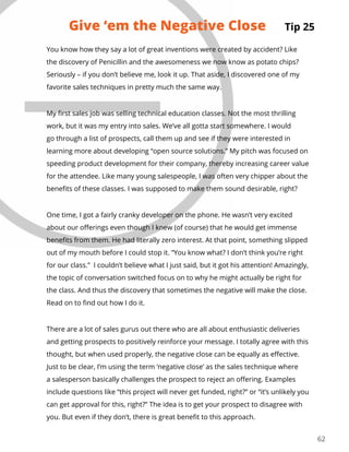 62
You know how they say a lot of great inventions were created by accident? Like
the discovery of Penicillin and the awesomeness we now know as potato chips?
Seriously – if you don’t believe me, look it up. That aside, I discovered one of my
favorite sales techniques in pretty much the same way.
My first sales job was selling technical education classes. Not the most thrilling
work, but it was my entry into sales. We’ve all gotta start somewhere. I would
go through a list of prospects, call them up and see if they were interested in
learning more about developing “open source solutions.” My pitch was focused on
speeding product development for their company, thereby increasing career value
for the attendee. Like many young salespeople, I was often very chipper about the
benefits of these classes. I was supposed to make them sound desirable, right?
One time, I got a fairly cranky developer on the phone. He wasn’t very excited
about our offerings even though I knew (of course) that he would get immense
benefits from them. He had literally zero interest. At that point, something slipped
out of my mouth before I could stop it. “You know what? I don’t think you’re right
for our class.” I couldn’t believe what I just said, but it got his attention! Amazingly,
the topic of conversation switched focus on to why he might actually be right for
the class. And thus the discovery that sometimes the negative will make the close.
Read on to find out how I do it.
There are a lot of sales gurus out there who are all about enthusiastic deliveries
and getting prospects to positively reinforce your message. I totally agree with this
thought, but when used properly, the negative close can be equally as effective.
Just to be clear, I’m using the term ‘negative close’ as the sales technique where
a salesperson basically challenges the prospect to reject an offering. Examples
include questions like “this project will never get funded, right?” or “it’s unlikely you
can get approval for this, right?” The idea is to get your prospect to disagree with
you. But even if they don’t, there is great benefit to this approach.
Tip 25Give ‘em the Negative Close
 