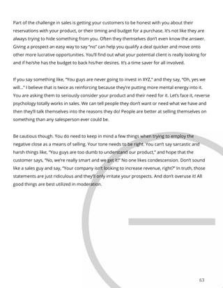 63
Part of the challenge in sales is getting your customers to be honest with you about their
reservations with your product, or their timing and budget for a purchase. It’s not like they are
always trying to hide something from you. Often they themselves don’t even know the answer.
Giving a prospect an easy way to say “no” can help you qualify a deal quicker and move onto
other more lucrative opportunities. You’ll find out what your potential client is really looking for
and if he/she has the budget to back his/her desires. It’s a time saver for all involved.
If you say something like, “You guys are never going to invest in XYZ,” and they say, “Oh, yes we
will…” I believe that is twice as reinforcing because they’re putting more mental energy into it.
You are asking them to seriously consider your product and their need for it. Let’s face it, reverse
psychology totally works in sales. We can tell people they don’t want or need what we have and
then they’ll talk themselves into the reasons they do! People are better at selling themselves on
something than any salesperson ever could be.
Be cautious though. You do need to keep in mind a few things when trying to employ the
negative close as a means of selling. Your tone needs to be right. You can’t say sarcastic and
harsh things like, “You guys are too dumb to understand our product,” and hope that the
customer says, “No, we’re really smart and we get it!” No one likes condescension. Don’t sound
like a sales guy and say, “Your company isn’t looking to increase revenue, right?” In truth, those
statements are just ridiculous and they’ll only irritate your prospects. And don’t overuse it! All
good things are best utilized in moderation.
 