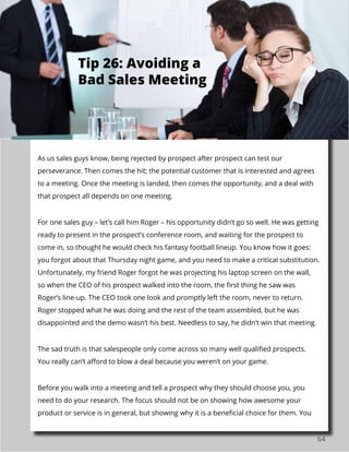 64
As us sales guys know, being rejected by prospect after prospect can test our
perseverance. Then comes the hit; the potential customer that is interested and agrees
to a meeting. Once the meeting is landed, then comes the opportunity, and a deal with
that prospect all depends on one meeting.
For one sales guy – let’s call him Roger – his opportunity didn’t go so well. He was getting
ready to present in the prospect’s conference room, and waiting for the prospect to
come in, so thought he would check his fantasy football lineup. You know how it goes:
you forgot about that Thursday night game, and you need to make a critical substitution.
Unfortunately, my friend Roger forgot he was projecting his laptop screen on the wall,
so when the CEO of his prospect walked into the room, the first thing he saw was
Roger’s line-up. The CEO took one look and promptly left the room, never to return.
Roger stopped what he was doing and the rest of the team assembled, but he was
disappointed and the demo wasn’t his best. Needless to say, he didn’t win that meeting.
The sad truth is that salespeople only come across so many well qualified prospects.
You really can’t afford to blow a deal because you weren’t on your game.
Before you walk into a meeting and tell a prospect why they should choose you, you
need to do your research. The focus should not be on showing how awesome your
product or service is in general, but showing why it is a beneficial choice for them. You
Tip 26: Avoiding a
Bad Sales Meeting
 