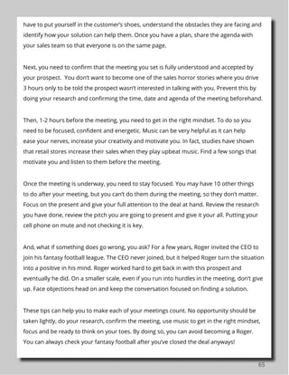 65
have to put yourself in the customer’s shoes, understand the obstacles they are facing and
identify how your solution can help them. Once you have a plan, share the agenda with
your sales team so that everyone is on the same page.
Next, you need to confirm that the meeting you set is fully understood and accepted by
your prospect. You don’t want to become one of the sales horror stories where you drive
3 hours only to be told the prospect wasn’t interested in talking with you. Prevent this by
doing your research and confirming the time, date and agenda of the meeting beforehand.
Then, 1-2 hours before the meeting, you need to get in the right mindset. To do so you
need to be focused, confident and energetic. Music can be very helpful as it can help
ease your nerves, increase your creativity and motivate you. In fact, studies have shown
that retail stores increase their sales when they play upbeat music. Find a few songs that
motivate you and listen to them before the meeting.
Once the meeting is underway, you need to stay focused. You may have 10 other things
to do after your meeting, but you can’t do them during the meeting, so they don’t matter.
Focus on the present and give your full attention to the deal at hand. Review the research
you have done, review the pitch you are going to present and give it your all. Putting your
cell phone on mute and not checking it is key.
And, what if something does go wrong, you ask? For a few years, Roger invited the CEO to
join his fantasy football league. The CEO never joined, but it helped Roger turn the situation
into a positive in his mind. Roger worked hard to get back in with this prospect and
eventually he did. On a smaller scale, even if you run into hurdles in the meeting, don’t give
up. Face objections head on and keep the conversation focused on finding a solution.
These tips can help you to make each of your meetings count. No opportunity should be
taken lightly, do your research, confirm the meeting, use music to get in the right mindset,
focus and be ready to think on your toes. By doing so, you can avoid becoming a Roger.
You can always check your fantasy football after you’ve closed the deal anyways!
 