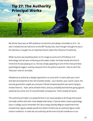 66
My former boss was an MIT professor at one time and always reminded us of it – he
even insisted that we had lunch at the MIT faculty club. Even though I thought he was a
bit ridiculous, it taught me an important lesson about the influence of authority.
While my boss was doubling down on his image as some sort of Professor X of
technology and we were snickering at the water cooler, he knew exactly the kind of
mind trick he was playing on us. He was simply appealing to one of the most primitive
psychological triggers used by everyone from the police to parents. I like to call it the
“because I said so” principle.
Obedience to authority is deeply ingrained in us since birth. It starts with your mom
and dad and expands to the rest of polite society – your teacher, your soccer coach, the
security guard who caught you and your friends trespassing when you were trying to
imitate Steve-O… Yeah, we’ve all been there, and you probably learned that going against
authority has some sort of uncomfortable consequence. That’s exactly the point.
The authority principle is so powerful that it can cause people to do things that would
normally conflict with their most deeply held values. If you’ve taken a basic psychology
class in college, you’d remember the ultra-creepy Stanley Milgram experiment that
showed how regular people would hurt others if told to by an authority figure under
certain conditions. In sales we use authority all the time to build confidence in our
Tip 27: The Authority
Principal Works
 