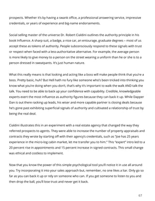 67
prospects. Whether it’s by having a swank office, a professional answering service, impressive
credentials, or years of experience and big-name endorsements.
Social selling master of the universe Dr. Robert Cialdini outlines the authority principle in his
book Influence. A sharp suit, a badge, a nice car, an entourage, graduate degrees – most of us
accept these as tokens of authority. People subconsciously respond to these signals with trust
or respect when faced with a less-authoritative alternative. For example, the average person
is more likely to give money to a person on the street wearing a uniform than he or she is to a
person dressed in sweatpants. It’s just human nature.
What this really means is that looking and acting like a boss will make people think that you’re a
boss. Pretty basic, huh? But Hell hath no fury like someone who’s been tricked into thinking you
know what you’re doing when you don’t, that’s why it’s important to walk the walk AND talk the
talk. You need to be able to back up your confidence with capability. Credible, knowledgeable
experts exert the most influence as authority figures because they can back it up. While Dapper
Dan is out there racking up leads, his wiser and more capable partner is closing deals because
he’s gone past exhibiting superficial signals of authority and cultivated a relationship of trust by
being the real deal.
Cialdini illustrates this in an experiment with a real estate agency that changed the way they
referred prospects to agents. They were able to increase the number of property appraisals and
contracts they wrote by starting off with their agency’s credentials, such as “Joe has 25 years
experience in the micro-log cabin market, let me transfer you to him.” This “expert” intro led to a
20 percent rise in appointments and 15 percent increase in signed contracts. This small change
was ethical and costless to implement.
Now that you know the power of this simple psychological tool you’ll notice it in use all around
you. Try incorporating it into your sales approach but, remember, no one likes a liar. Only go so
far as you can back it up or rely on someone who can. If you get someone to listen to you and
then drop the ball, you’ll lose trust and never get it back.
 
