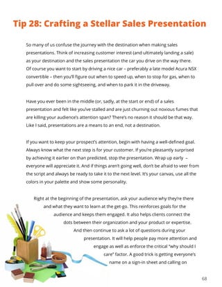 68
So many of us confuse the journey with the destination when making sales
presentations. Think of increasing customer interest (and ultimately landing a sale)
as your destination and the sales presentation the car you drive on the way there.
Of course you want to start by driving a nice car – preferably a late model Acura NSX
convertible – then you’ll figure out when to speed up, when to stop for gas, when to
pull over and do some sightseeing, and when to park it in the driveway.
Have you ever been in the middle (or, sadly, at the start or end) of a sales
presentation and felt like you’ve stalled and are just churning out noxious fumes that
are killing your audience’s attention span? There’s no reason it should be that way.
Like I said, presentations are a means to an end, not a destination.
If you want to keep your prospect’s attention, begin with having a well-defined goal.
Always know what the next step is for your customer. If you’re pleasantly surprised
by achieving it earlier on than predicted, stop the presentation. Wrap up early –
everyone will appreciate it. And if things aren’t going well, don’t be afraid to veer from
the script and always be ready to take it to the next level. It’s your canvas, use all the
colors in your palette and show some personality.
Right at the beginning of the presentation, ask your audience why they’re there
and what they want to learn at the get-go. This reinforces goals for the
audience and keeps them engaged. It also helps clients connect the
dots between their organization and your product or expertise.
And then continue to ask a lot of questions during your
presentation. It will help people pay more attention and
engage as well as enforce the critical “why should I
care” factor. A good trick is getting everyone’s
name on a sign-in sheet and calling on
Tip 28: Crafting a Stellar Sales Presentation
 