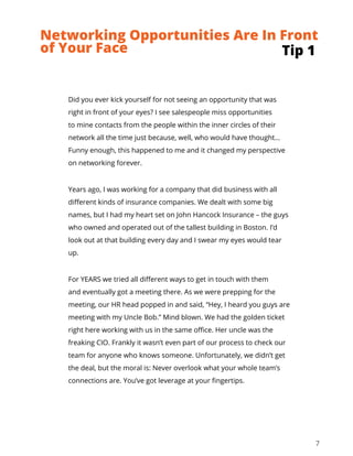 7
Did you ever kick yourself for not seeing an opportunity that was
right in front of your eyes? I see salespeople miss opportunities
to mine contacts from the people within the inner circles of their
network all the time just because, well, who would have thought…
Funny enough, this happened to me and it changed my perspective
on networking forever.
Years ago, I was working for a company that did business with all
different kinds of insurance companies. We dealt with some big
names, but I had my heart set on John Hancock Insurance – the guys
who owned and operated out of the tallest building in Boston. I’d
look out at that building every day and I swear my eyes would tear
up.
For YEARS we tried all different ways to get in touch with them
and eventually got a meeting there. As we were prepping for the
meeting, our HR head popped in and said, “Hey, I heard you guys are
meeting with my Uncle Bob.” Mind blown. We had the golden ticket
right here working with us in the same office. Her uncle was the
freaking CIO. Frankly it wasn’t even part of our process to check our
team for anyone who knows someone. Unfortunately, we didn’t get
the deal, but the moral is: Never overlook what your whole team’s
connections are. You’ve got leverage at your fingertips.
Tip 1
Networking Opportunities Are In Front
of Your Face
 