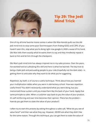 70
One of my all time favorite movie scenes is when Obi Wan Kenobi pulls out the old
Jedi mind trick to stop some poor Stormtroopers from finding R2D2 and C3P0. (If you
haven’t seen this, stop what you’re doing right now google it.) With a wave of his hand,
Obi Wan tells them exactly what he wants them to say and they mindlessly repeat it
back to him and let him through the checkpoint.
Obi Wan’s Jedi mind trick has always inspired me in my sales process. Over the years,
I’ve worked hard at cultivating this skill and here is what I’ve learned. The key trick to
being a Sales Jedi and persuading people to your side (hopefully not the dark side) – is
getting them to articulate why they want to do what you’re suggesting.
Repetition, by itself, is of course a useful technique. Think about how you learned
your multiplication tables when you were in elementary school. How was repetition
useful there? You didn’t necessarily understand what you were doing, but you
memorized those suckers until you knew them like the back of your hand. Apply that
same principle to sales. When a customer says back to you the value of your product,
it’s self reinforcing and over time becomes their opinion. There lies the problem –
how do you get them to state the value of your product?
I often try to start this process by asking throughout a sales call, “What do you see of
value here?” and then see what they say. However, NEVER ask what they didn’t like
for the same reason. Through this technique, you can get them to state the value of
Tip 29: The Jedi
Mind Trick
 