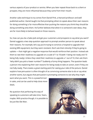 71
various aspects of your product or service. When you later repeat those back to a client or
prospect, they are more influential because they came from their mouth.
Another sales technique to try comes from Daniel Pink, a Harvard professor and well
published author. Daniel taught me that prompting others to speak about their own reasons
for doing something is far more effective than pushing the reasons you think they should be
doing something onto them. He further believes that when it is someone’s own ideas, they
are far more likely to behave based on those reasons.
So, how can you be a Sales Jedi and get your customers and prospects to say what you want?
Daniel suggests a two step question approach to prompt another person to speak about
their reasons. For example, let’s say you’re trying to convince a hospital to upgrade their
existing MRI equipment, but they seem resistant. Don’t ask them directly if they’re going to
update — that might get a negative response that would reinforce their position. Instead ask
them to rate their readiness to upgrade on a scale of 1 to 10 (with 1 being not ready and 10
being fully ready). Unless they rated their readiness to upgrade a 1 out of 10, then ask them
“why didn’t you pick a lower number?” Suddenly a funny thing happens. The question leads
a person into explaining their own reasons for being ready to take an action, even if they are
not fully ready. That creates a great starting point for seeing your side of the picture. Daniel
explains how persuasion is often thought of as convincing someone else to do or say what
another wants, but argues that persuasion is prompting someone to see why they might
want what you want. This is a powerful tool
in sales, and can be used to help close more
deals.
No question that perfecting this way of
speaking to customers will take time. Years,
maybe. With practice though, it is possible to
be just like Obi Wan.
 
