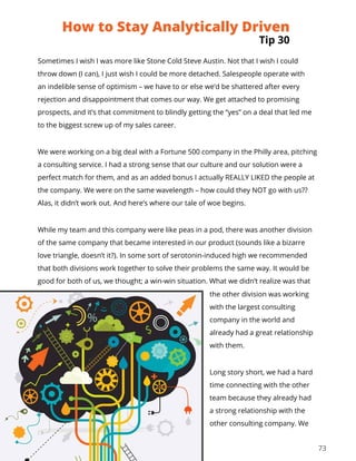 73
Sometimes I wish I was more like Stone Cold Steve Austin. Not that I wish I could
throw down (I can), I just wish I could be more detached. Salespeople operate with
an indelible sense of optimism – we have to or else we’d be shattered after every
rejection and disappointment that comes our way. We get attached to promising
prospects, and it’s that commitment to blindly getting the “yes” on a deal that led me
to the biggest screw up of my sales career.
We were working on a big deal with a Fortune 500 company in the Philly area, pitching
a consulting service. I had a strong sense that our culture and our solution were a
perfect match for them, and as an added bonus I actually REALLY LIKED the people at
the company. We were on the same wavelength – how could they NOT go with us??
Alas, it didn’t work out. And here’s where our tale of woe begins.
While my team and this company were like peas in a pod, there was another division
of the same company that became interested in our product (sounds like a bizarre
love triangle, doesn’t it?). In some sort of serotonin-induced high we recommended
that both divisions work together to solve their problems the same way. It would be
good for both of us, we thought; a win-win situation. What we didn’t realize was that
the other division was working
with the largest consulting
company in the world and
already had a great relationship
with them.
Long story short, we had a hard
time connecting with the other
team because they already had
a strong relationship with the
other consulting company. We
How to Stay Analytically Driven
Tip 30
 