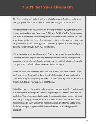 75
The first meeting with a client is always a lot of pressure. First impressions are
pretty important after all. So how do you make that good first impression?
Remember that when you go into this meeting you aren’t trying to manipulate
the person into liking you. You’re not P. Diddy in Get Him To The Greek. Instead
you want to charm the person with genuine charisma so that they like you and
want to work with you. Forget the manipulative sales tactics you may have been
taught and in this first meeting just focus on being a genuine human being and
building rapport. Maybe even try a little humor.
It’s best practice to do your homework. Don’t show up to your meeting clueless.
Do some research on your prospect before you ever show up. When you are
prepared and have knowledge about the prospect and their situation it signals
that you are a professional and increases their trust in you.
When you walk into the room, don’t just dive in head first. Instead take a step
back and assess the situation. Does their body language tell you anything? Is
their attire a signal of anything? What kind of mood do they seem in? Assess the
situation and adapt your approach accordingly.
In building rapport, the small act of a smile can go a long way. Don’t walk in and
run through the meeting with a serious or grouchy face. Instead smile and be
confident. This subconsciously shows to the prospect that you are not a threat
and that you enjoy your time with them. But be cautious because a forced or
fake smile can be even worse than not smiling at all. Don’t smile just to smile.
Smile because you are genuinely happy and excited to be talking with this
prospect.
Tip 31: Get Your Charm On
 
