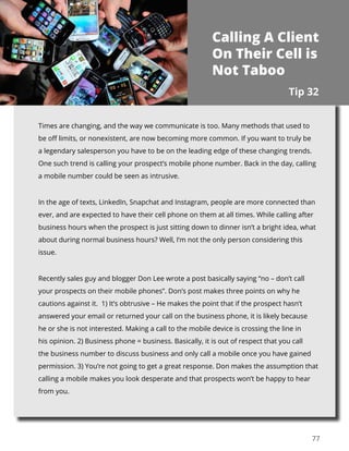 77
Times are changing, and the way we communicate is too. Many methods that used to
be off limits, or nonexistent, are now becoming more common. If you want to truly be
a legendary salesperson you have to be on the leading edge of these changing trends.
One such trend is calling your prospect’s mobile phone number. Back in the day, calling
a mobile number could be seen as intrusive.
In the age of texts, LinkedIn, Snapchat and Instagram, people are more connected than
ever, and are expected to have their cell phone on them at all times. While calling after
business hours when the prospect is just sitting down to dinner isn’t a bright idea, what
about during normal business hours? Well, I’m not the only person considering this
issue.
Recently sales guy and blogger Don Lee wrote a post basically saying “no – don’t call
your prospects on their mobile phones”. Don’s post makes three points on why he
cautions against it. 1) It’s obtrusive – He makes the point that if the prospect hasn’t
answered your email or returned your call on the business phone, it is likely because
he or she is not interested. Making a call to the mobile device is crossing the line in
his opinion. 2) Business phone = business. Basically, it is out of respect that you call
the business number to discuss business and only call a mobile once you have gained
permission. 3) You’re not going to get a great response. Don makes the assumption that
calling a mobile makes you look desperate and that prospects won’t be happy to hear
from you.
Tip 32
Calling A Client
On Their Cell is
Not Taboo
 