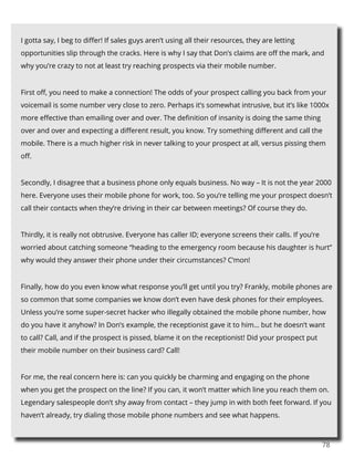 78
I gotta say, I beg to differ! If sales guys aren’t using all their resources, they are letting
opportunities slip through the cracks. Here is why I say that Don’s claims are off the mark, and
why you’re crazy to not at least try reaching prospects via their mobile number.
First off, you need to make a connection! The odds of your prospect calling you back from your
voicemail is some number very close to zero. Perhaps it’s somewhat intrusive, but it’s like 1000x
more effective than emailing over and over. The definition of insanity is doing the same thing
over and over and expecting a different result, you know. Try something different and call the
mobile. There is a much higher risk in never talking to your prospect at all, versus pissing them
off.
Secondly, I disagree that a business phone only equals business. No way – It is not the year 2000
here. Everyone uses their mobile phone for work, too. So you’re telling me your prospect doesn’t
call their contacts when they’re driving in their car between meetings? Of course they do.
Thirdly, it is really not obtrusive. Everyone has caller ID; everyone screens their calls. If you’re
worried about catching someone “heading to the emergency room because his daughter is hurt”
why would they answer their phone under their circumstances? C’mon!
Finally, how do you even know what response you’ll get until you try? Frankly, mobile phones are
so common that some companies we know don’t even have desk phones for their employees.
Unless you’re some super-secret hacker who illegally obtained the mobile phone number, how
do you have it anyhow? In Don’s example, the receptionist gave it to him… but he doesn’t want
to call? Call, and if the prospect is pissed, blame it on the receptionist! Did your prospect put
their mobile number on their business card? Call!
For me, the real concern here is: can you quickly be charming and engaging on the phone
when you get the prospect on the line? If you can, it won’t matter which line you reach them on.
Legendary salespeople don’t shy away from contact – they jump in with both feet forward. If you
haven’t already, try dialing those mobile phone numbers and see what happens.
 