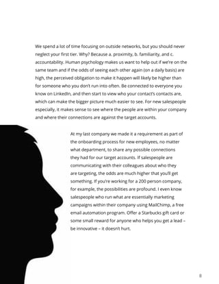 8
We spend a lot of time focusing on outside networks, but you should never
neglect your first tier. Why? Because a. proximity, b. familiarity, and c.
accountability. Human psychology makes us want to help out if we’re on the
same team and if the odds of seeing each other again (on a daily basis) are
high, the perceived obligation to make it happen will likely be higher than
for someone who you don’t run into often. Be connected to everyone you
know on LinkedIn, and then start to view who your contact’s contacts are,
which can make the bigger picture much easier to see. For new salespeople
especially, it makes sense to see where the people are within your company
and where their connections are against the target accounts.
At my last company we made it a requirement as part of
the onboarding process for new employees, no matter
what department, to share any possible connections
they had for our target accounts. If salespeople are
communicating with their colleagues about who they
are targeting, the odds are much higher that you’ll get
something. If you’re working for a 200 person company,
for example, the possibilities are profound. I even know
salespeople who run what are essentially marketing
campaigns within their company using MailChimp, a free
email automation program. Offer a Starbucks gift card or
some small reward for anyone who helps you get a lead –
be innovative – it doesn’t hurt.
 