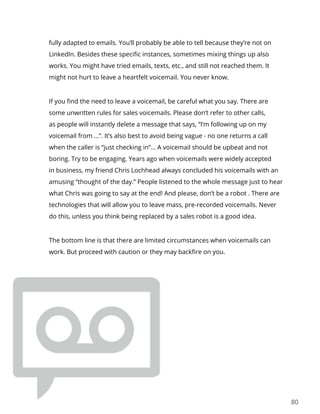 80
fully adapted to emails. You’ll probably be able to tell because they’re not on
LinkedIn. Besides these specific instances, sometimes mixing things up also
works. You might have tried emails, texts, etc., and still not reached them. It
might not hurt to leave a heartfelt voicemail. You never know.
If you find the need to leave a voicemail, be careful what you say. There are
some unwritten rules for sales voicemails. Please don’t refer to other calls,
as people will instantly delete a message that says, “I’m following up on my
voicemail from …”. It’s also best to avoid being vague - no one returns a call
when the caller is “just checking in”… A voicemail should be upbeat and not
boring. Try to be engaging. Years ago when voicemails were widely accepted
in business, my friend Chris Lochhead always concluded his voicemails with an
amusing “thought of the day.” People listened to the whole message just to hear
what Chris was going to say at the end! And please, don’t be a robot . There are
technologies that will allow you to leave mass, pre-recorded voicemails. Never
do this, unless you think being replaced by a sales robot is a good idea.
The bottom line is that there are limited circumstances when voicemails can
work. But proceed with caution or they may backfire on you.
 