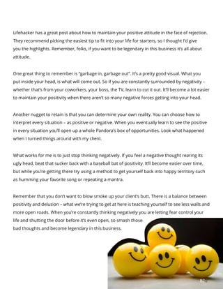 8282
Lifehacker has a great post about how to maintain your positive attitude in the face of rejection.
They recommend picking the easiest tip to fit into your life for starters, so I thought I’d give
you the highlights. Remember, folks, if you want to be legendary in this business it’s all about
attitude.
One great thing to remember is “garbage in, garbage out”. It’s a pretty good visual. What you
put inside your head, is what will come out. So if you are constantly surrounded by negativity –
whether that’s from your coworkers, your boss, the TV, learn to cut it out. It’ll become a lot easier
to maintain your positivity when there aren’t so many negative forces getting into your head.
Another nugget to retain is that you can determine your own reality. You can choose how to
interpret every situation – as positive or negative. When you eventually learn to see the positive
in every situation you’ll open up a whole Pandora’s box of opportunities. Look what happened
when I turned things around with my client.
What works for me is to just stop thinking negatively. If you feel a negative thought rearing its
ugly head, beat that sucker back with a baseball bat of positivity. It’ll become easier over time,
but while you’re getting there try using a method to get yourself back into happy territory such
as humming your favorite song or repeating a mantra.
Remember that you don’t want to blow smoke up your client’s butt. There is a balance between
positivity and delusion – what we’re trying to get at here is teaching yourself to see less walls and
more open roads. When you’re constantly thinking negatively you are letting fear control your
life and shutting the door before it’s even open, so smash those
bad thoughts and become legendary in this business.
 