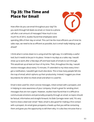 83
How often do you use email throughout your day? Do
you work through full deals via email, or move to a phone
call after a set amount of messages? How much is too
much? As of 2012, studies found that employees were
spending 28% of their day on email. This can’t be the most efficient use of time! As
sales reps, we need to be as efficient as possible, but is email really helping us get
ahead?
I think what it comes down to is using email the right way. It is definitely a useful
tool, but it needs to be put in its place. I know in my days as a sales rep, I would
show up to work after a few days off and have loads of emails to sort through.
This would eat up at least an hour of my time. Then, throughout the day, I would
receive messages about every 15 minutes. If I attended to my inbox every time I
got a notification, I wouldn’t get much else done. This is how many people fall into
the trap of email, which siphons up their productivity. Instead, I suggest you draw
boundaries for when to check email and what it is used for.
Email is best used for; short concise messages, initial contact with a prospect, and
in helping to raise awareness of your company. Email is great for sending short
messages that are non-urgent. However, studies have found that it is difficult to
communicate emotions and personality properly through an email, so topics should
be factual, informative and straight-forward. As Dale Carnegie never said, “it’s very
hard to close a deal over email.” Next, email is also good for making a first contact
with a prospect. An email gives prospects a heads up that you will be contacting
them and gives you the opportunity to tell them why. It is also less intrusive than a
Tip 35: The Time and
Place for Email
 
