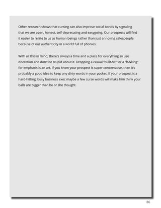86
Other research shows that cursing can also improve social bonds by signaling
that we are open, honest, self-deprecating and easygoing. Our prospects will find
it easier to relate to us as human beings rather than just annoying salespeople
because of our authenticity in a world full of phonies.
With all this in mind, there’s always a time and a place for everything so use
discretion and don’t be stupid about it. Dropping a casual “bull$hit,” or a “f$&king”
for emphasis is an art. If you know your prospect is super conservative, then it’s
probably a good idea to keep any dirty words in your pocket. If your prospect is a
hard-hitting, busy business exec maybe a few curse words will make him think your
balls are bigger than he or she thought.
 