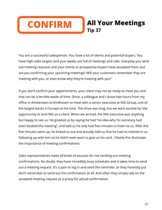 87
You are a successful salesperson. You have a lot of clients and potential buyers. You
have high sales targets and your weeks are full of meetings and calls. Everyday you send
out meeting requests and your clients or prospective buyers have accepted them, but
are you confirming your upcoming meetings? Will your customers remember they are
meeting with you, or even know why they’re meeting with you?
If you don’t confirm your appointments, your client may not be ready to meet you and
that can be a terrible waste of time. Once, a colleague and I drove two hours from my
office in Amsterdam to Eindhoven to meet with a senior executive at ING Group, one of
the largest banks in Europe at the time. The drive was long, but we were excited for the
opportunity to land ING as a client. When we arrived, the ING executive was anything
but happy to see us. He greeted us by saying he had “no idea why his secretary had
even booked the meeting”, and told us he only had five minutes to listen to us. After the
five minutes were up, he kicked us out and actually told us that he had no interest in us
following up with him so he didn’t even want to give us his card. Clearly this illustrates
the importance of meeting confirmations.
Sales representatives make all kinds of excuses for not sending out meeting
confirmations. No doubt, they have incredibly busy schedules and it takes time to send
out a meeting request. It’s a pain to log in and send the reminder, or they honestly just
don’t remember to send out the confirmation at all. And often they simply rely on the
accepted meeting request as a proxy for actual confirmation.
Tip 37
All Your MeetingsCONFIRM
 