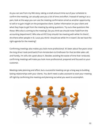 88
As you can see from my ING story, taking a small amount time out of your schedule to
confirm the meeting, can actually save you a lot of time and effort. Instead of seeing it as a
pain, look at the ways you can use the meeting confirmation email as another opportunity
to sell or to gain insight on the prospective client. Gather information on your client and
what they hope to get from the meeting by asking questions. Try out a few questions like
these: Who else is coming to the meeting?, Do you think we should invite Todd from the
accounting department?, Who else at XYZ Corp should I be meeting with while I’m there?,
Are there other people in St. Louis you think I should see while I’m in town?, Do we have the
right agenda for the meeting?
Confirming meetings also makes you look more professional. It’s been about five years since
the long drive I took (and back!) from Amsterdam to Eindhoven for that terrible sales call,
and frankly, I’m still a bit upset about it. Besides avoiding the waste of time that I endured,
confirming meetings will make you look more professional, prepared and focused on your
customer.
Meetings take planning and effort, but a successful meeting can go a long way to building
lasting relationships with your clients. You don’t need a sales assistant to start your meeting
off right by confirming the meeting and planning out what you want to accomplish.
 