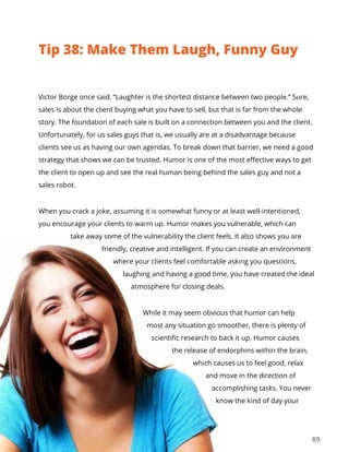 89
Victor Borge once said, “Laughter is the shortest distance between two people.” Sure,
sales is about the client buying what you have to sell, but that is far from the whole
story. The foundation of each sale is built on a connection between you and the client.
Unfortunately, for us sales guys that is, we usually are at a disadvantage because
clients see us as having our own agendas. To break down that barrier, we need a good
strategy that shows we can be trusted. Humor is one of the most effective ways to get
the client to open up and see the real human being behind the sales guy and not a
sales robot.
When you crack a joke, assuming it is somewhat funny or at least well-intentioned,
you encourage your clients to warm up. Humor makes you vulnerable, which can
take away some of the vulnerability the client feels. It also shows you are
friendly, creative and intelligent. If you can create an environment
where your clients feel comfortable asking you questions,
laughing and having a good time, you have created the ideal
atmosphere for closing deals.
While it may seem obvious that humor can help
most any situation go smoother, there is plenty of
scientific research to back it up. Humor causes
the release of endorphins within the brain,
which causes us to feel good, relax
and move in the direction of
accomplishing tasks. You never
know the kind of day your
Tip 38: Make Them Laugh, Funny Guy
 